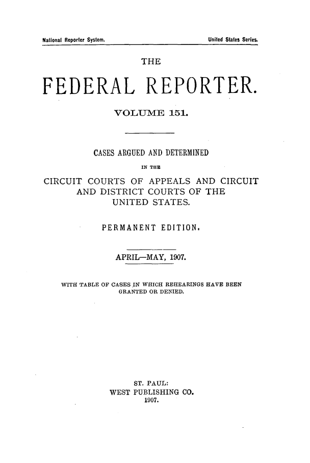 handle is hein.cases/fedrep0151 and id is 1 raw text is: THE
FEDERAL REPORTER.
VOLUME 151.
CASES ARGUED AND DETERMINED
IN THE
CIRCUIT COURTS OF APPEALS AND CIRCUIT
AND DISTRICT COURTS OF THE
UNITED STATES.
PERMANENT EDITION.
APRIL-MAY, 1907.
WITH TABLE OF CASES IN WHICH REHEARINGS HAVE BEEN
GRANTED OR DENIED.
ST. PAUL:
WEST PUBLISHING CO.
1907.

National Reporter System.

United States Series.


