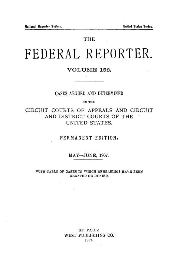 handle is hein.cases/fedrep0152 and id is 1 raw text is: National Reporter System.

THE
FEDERAL REPORTER.
VOLUME 152.
CASES ARGUED AND DETERMINED
IN THB
CIRCUIT COURTS OF APPEALS AND CIRCUIT
AND DISTRICT COURTS OF THE
UNITED STATES.
PERMANENT EDITION.
MAY-JUNE, 1907.
WITH TABLE OF CASES IN WHICH REHEARINGS HAVE BEEN
GRANTED OR DENIED.
ST. PAUL:
WEST PUBLISHING CO.
1907.

United States Series.


