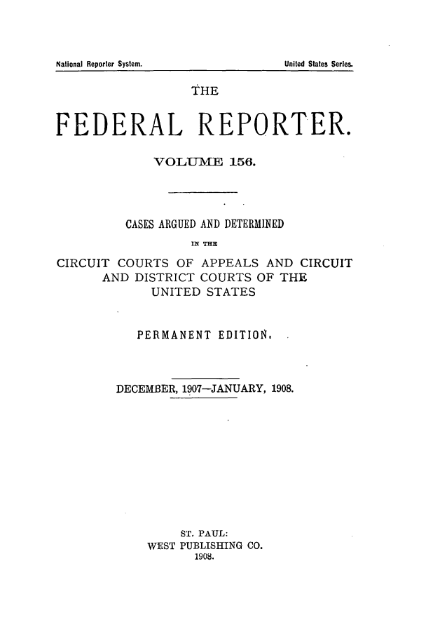 handle is hein.cases/fedrep0156 and id is 1 raw text is: THE
FEDERAL REPORTER.
VOLUIIE 156.
CASES ARGUED AND DETERMINED
IN THE
CIRCUIT COURTS OF APPEALS AND CIRCUIT
AND DISTRICT COURTS OF THE
UNITED STATES

PERMANENT EDITION.
DECEMBER, 1907-JANUARY, 1908.
ST. PAUL:
WEST PUBLISHING CO.
1908.

National Reporter System.

United States Series.


