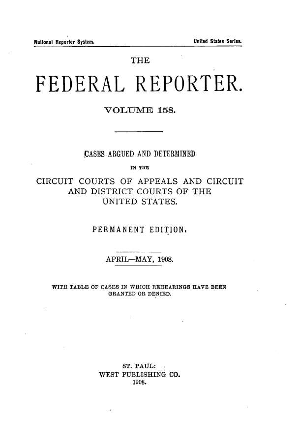 handle is hein.cases/fedrep0158 and id is 1 raw text is: THE
FEDERAL REPORTER.
VOLUME 158.
VASES ARGUED AND DETERMINED
IN THE
CIRCUIT COURTS OF APPEALS AND CIRCUIT
AND DISTRICT COURTS OF THE
UNITED STATES.
PERMANENT EDITION.
APRIL-MAY, 1908.
WITH TABLE OF CASES IN WHICH REHEARINGS HAVE BEEN
GRANTED OR DENIED.
ST. PAUL:
WEST PUBLISHING CO.
1908.

United States Series.

National Reporter System.



