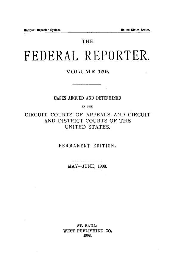 handle is hein.cases/fedrep0159 and id is 1 raw text is: National Reporter System.

THE
FEDERAL REPORTER.
VOLUME 159.
CASES ARGUED AND DETERMINED
IN THE
CIRCUIT COURTS OF APPEALS AND CIRCUIT
kND DISTRICT COURTS OF THE
UNITED STATES.

PERMANENT EDITION.
MAY-JUNE, 1908.
ST. PAUL:
WEST PUBLISHING CO.
1908.

United States Series.


