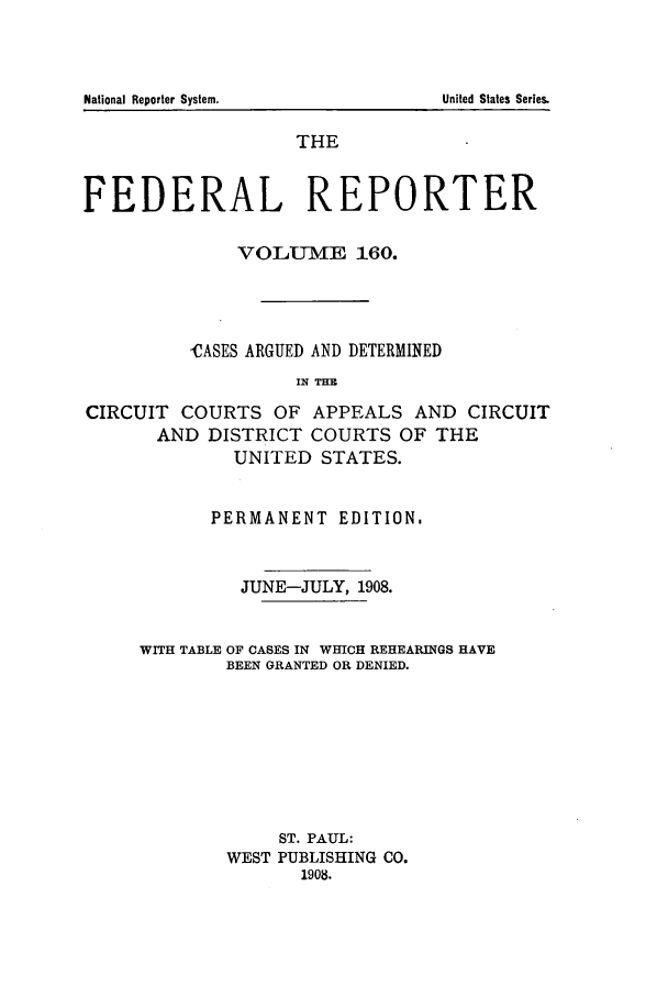 handle is hein.cases/fedrep0160 and id is 1 raw text is: National Reporter System.

THE
FEDERAL REPORTER
VOLUlME 160.
-CASES ARGUED AND DETERMINED
IN THE
CIRCUIT COURTS OF APPEALS AND CIRCUIT
AND DISTRICT COURTS OF THE
UNITED STATES.

PERMANENT EDITION,
JUNE-JULY, 1908.
WITH TABLE OF CASES IN WHICH REHEARINGS HAVE
BEEN GRANTED OR DENIED.
ST. PAUL:
WEST PUBLISHING CO.
1908.

United States Series.


