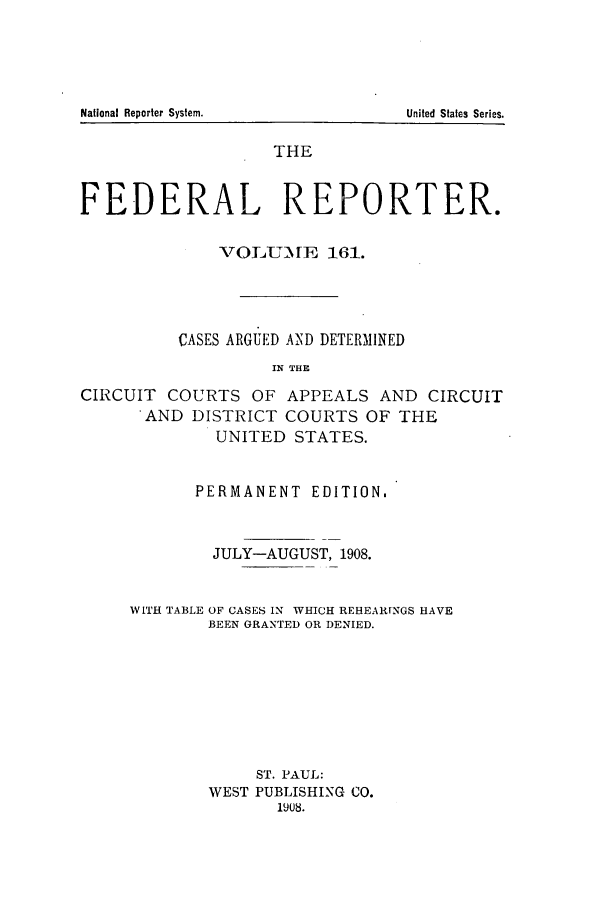 handle is hein.cases/fedrep0161 and id is 1 raw text is: THE
FEDERAL REPORTER.
VOLMTilE 161.
CASES ARGUED AND DETERMINED
IN THE
CIRCUIT COURTS OF APPEALS AND CIRCUIT
AND DISTRICT COURTS OF THE
UNITED STATES.

PERMANENT EDITION.
JULY-AUGUST, 1908.
WITH TABLE OF CASES IN WHICH REHEARfNGS HAVE
BEEN GRANTED OR DENIED.
ST. PAUL:
WEST PUBLISHING CO.
1908.

National Reporter System.

United States Series.


