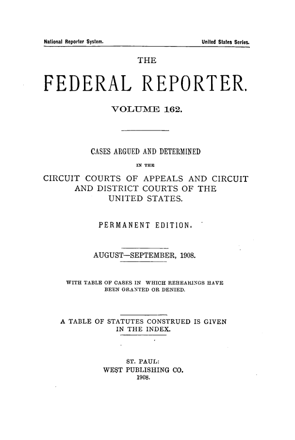 handle is hein.cases/fedrep0162 and id is 1 raw text is: THE
FEDERAL REPORTER.
VOLU-ME 162.
CASES ARGUED AND DETERMINED
FN THE
CIRCUIT COURTS OF APPEALS AND CIRCUIT
AND DISTRICT COURTS OF THE
UNITED STATES.
PERMANENT EDITION.
AUGUST-SEPTEMBER, 1908.
WITH TABLE OF CASES IN WHICH REHEARINGS HAVE
BEEN GRANTED OR DENIED.
A TABLE OF STATUTES CONSTRUED IS GIVEN
IN THE INDEX.
ST. PAUL:
WE$T PUBLISHING CO.
1908.

National Reporter System.

United States Series.


