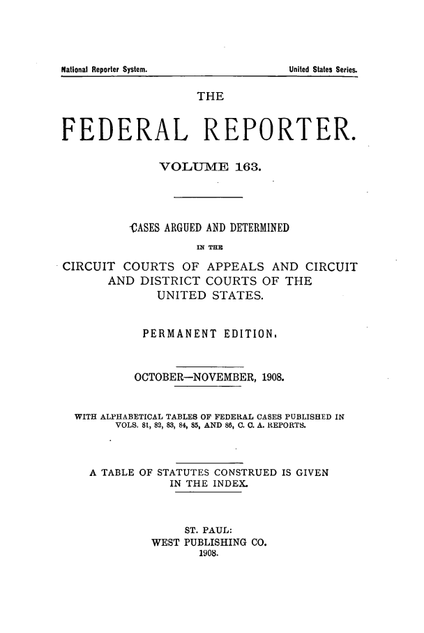 handle is hein.cases/fedrep0163 and id is 1 raw text is: THE
FEDERAL REPORTER.
VOLUME 163.
CASES ARGUED AND DETERMINED
1 1 THE
CIRCUIT COURTS OF APPEALS AND CIRCUIT
AND DISTRICT COURTS OF THE
UNITED STATES.
PERMANENT EDITION,
OCTOBER-NOVEMBER, 1908.
WITH ALPHABETICAL TABLES OF FEDERAL CASES PUBLISHED IN
VOLS. 8, 82, 83, 84, 85, AND 86, C. C. A. REPORTS.
A TABLE OF STATUTES CONSTRUED IS GIVEN
IN THE INDEX.
ST. PAUL:
WEST PUBLISHING CO.
1908.

National Reporter System.

United States Series.


