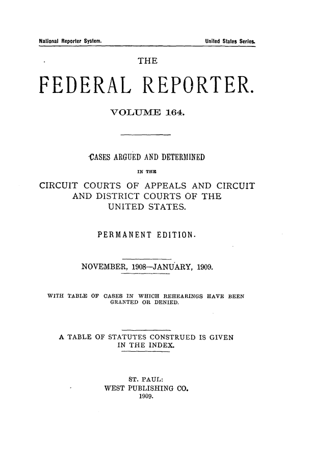 handle is hein.cases/fedrep0164 and id is 1 raw text is: THE
FEDERAL REPORTER.
VOLUME 164.
CASES ARGUED AND DETERMINED
IN THE
CIRCUIT COURTS OF APPEALS AND CIRCUIT
AND DISTRICT COURTS OF THE
UNITED STATES.
PERMANENT EDITION.
NOVEMBER, 1908-JANUARY, 1909.
WITH TABLE OF CASES IN WHICH REHEARINGS HAVE BEEN
GRANTED OR DENIED.
A TABLE OF STATUTES CONSTRUED IS GIVEN
IN THE INDEX.
ST. PAUL:
WEST PUBLISHING CO.
1909.

National Reporter System.

United States Series.


