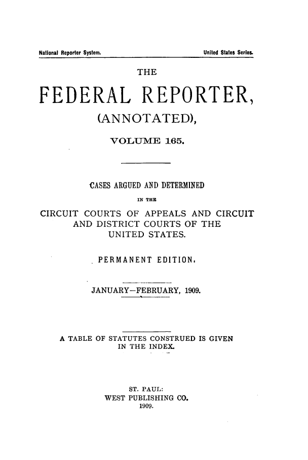 handle is hein.cases/fedrep0165 and id is 1 raw text is: National Reporter System.

THE
FEDERAL REPORTER,
(ANNOTATED),
VOLUME 165.
CASES ARGUED AND DETERMINED
IN THE
CIRCUIT COURTS OF APPEALS AND CIRCUIT
AND DISTRICT COURTS OF THE
UNITED STATES.
PERMANENT EDITION.
JANUARY-FEBRUARY, 1909.
A TABLE OF STATUTES CONSTRUED IS GIVEN
IN THE INDEX.
ST. PAUL:
WEST PUBLISHING CO.
1909.

United States Series.


