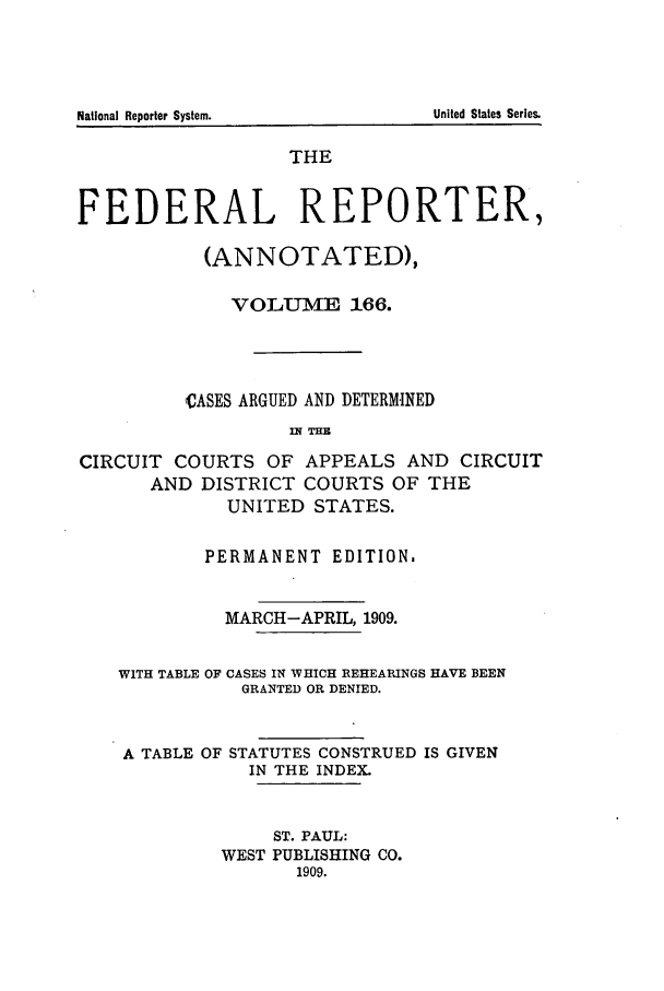 handle is hein.cases/fedrep0166 and id is 1 raw text is: National Reporter System.

THE
FEDERAL REPORTER,
(ANNOTATED),
VO LUME 166.
,VASES ARGUED AND DETERMINED
IH THE
CIRCUIT COURTS OF APPEALS AND CIRCUIT
AND DISTRICT COURTS OF THE
UNITED STATES.
PERMANENT EDITION.
MARCH-APRIL, 1909.
WITH TABLE OF CASES IN WHICH REHEARINGS HAVE BEEN
GRANTED OR DENIED.
A TABLE OF STATUTES CONSTRUED IS GIVEN
IN THE INDEX.
ST. PAUL:
WEST PUBLISHING CO.
1909.

United States Series.


