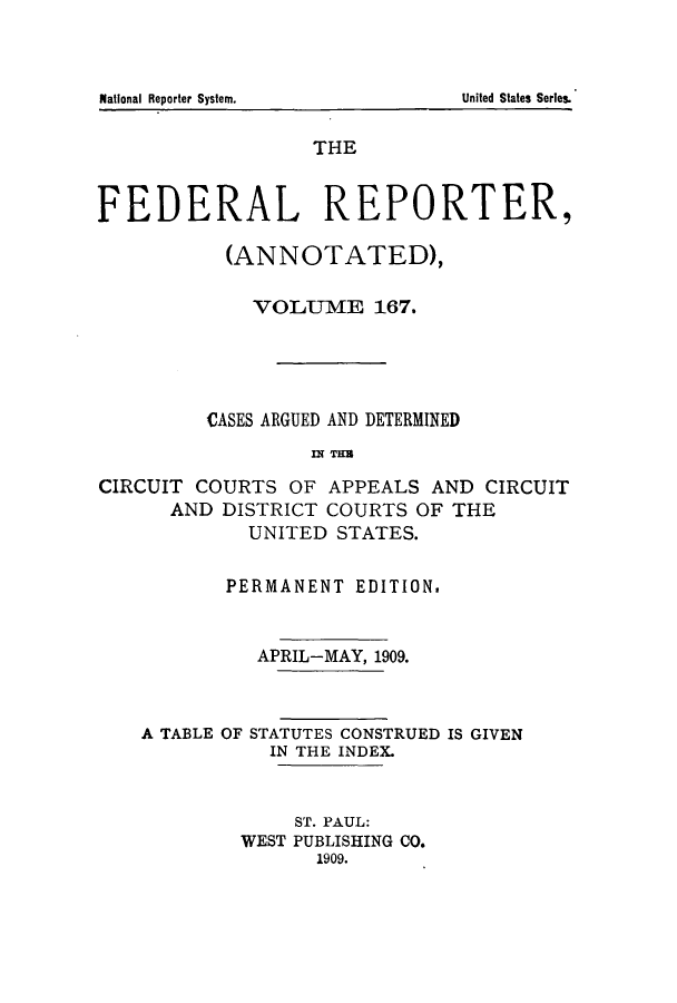 handle is hein.cases/fedrep0167 and id is 1 raw text is: ï»¿THE
FEDERAL REPORTER,
(ANNOTATED),
VOLUME 167.
CASES ARGUED AND DETERMINED
n-T T3
CIRCUIT COURTS OF APPEALS AND CIRCUIT
AND DISTRICT COURTS OF THE
UNITED STATES.
PERMANENT EDITION.
APRIL-MAY, 1909.

A TABLE OF

STATUTES CONSTRUED IS GIVEN
IN THE INDEX.

ST. PAUL:
WEST PUBLISHING CO.
1909.

National Reporter System.

United States Series.


