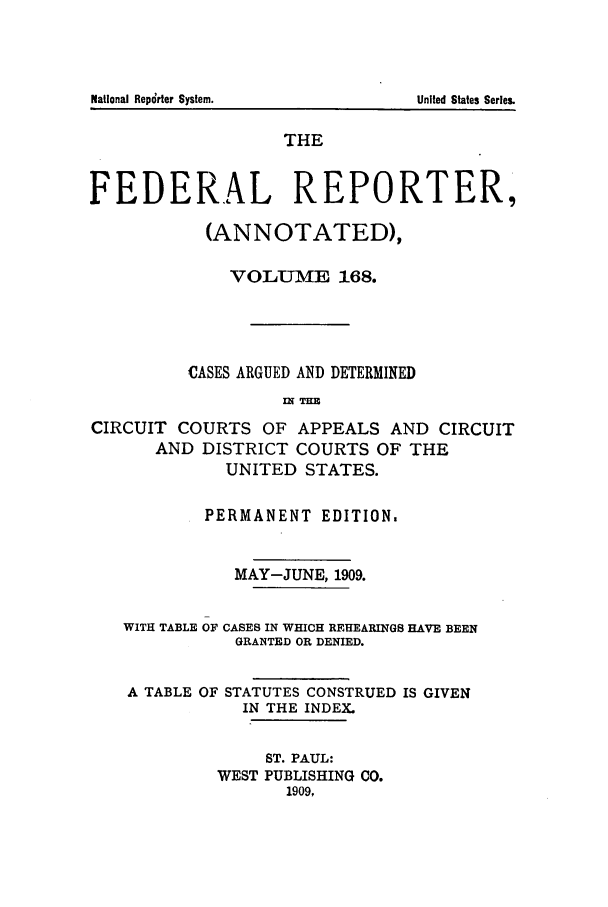 handle is hein.cases/fedrep0168 and id is 1 raw text is: THE
FEDERAL REPORTER,
(ANNOTATED),
VOLU-E 168.
CASES ARGUED AND DETERMINED
IN TE
CIRCUIT COURTS OF APPEALS AND CIRCUIT
AND DISTRICT COURTS OF THE
UNITED STATES.
PERMANENT EDITION.
MAY-JUNE, 1909.
WITH TABLE OF CASES IN WHICH REHEARINGS HAVE BEEN
GRANTED OR DENIED.
A TABLE OF STATUTES CONSTRUED IS GIVEN
IN THE INDEX.
ST. PAUL:
WEST PUBLISHING CO.
1909,

National Repdrter System.

United States Series.


