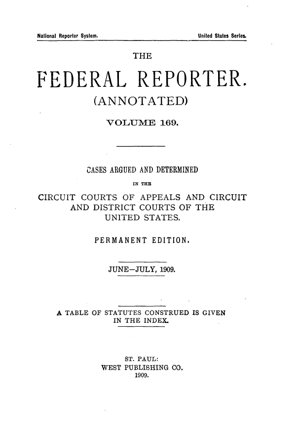 handle is hein.cases/fedrep0169 and id is 1 raw text is: THE
FEDERAL REPORTER.
(ANNOTATED)
VOLUME 169.
CASES ARGUED AND DETERMINED
IN THE
CIRCUIT COURTS OF APPEALS AND CIRCUIT
AND DISTRICT COURTS OF THE
UNITED STATES.
PERMANENT EDITION.
JUNE-JULY, 1909.
A TABLE OF STATUTES CONSTRUED IS GIVEN
IN THE INDEX.
ST. PAUL:
WEST PUBLISHING CO.
1909.

National Reporter System.

United States Series.


