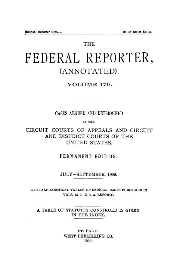handle is hein.cases/fedrep0170 and id is 1 raw text is: National Reporter Syst....U

THE
FEDERAL REPORTER,
(ANNOTATED),
VOLUM-  E 170.
CASES ARGUED AND DETERMINED
IN THE
CIRCUIT COURTS OF APPEALS AND CIRCUIT
AND DISTRICT COURTS OF THE
UNITED STATES.
PERMANENT EDITION.
JULY-SEPTEMBER, 1909.
WITH ALPHABETICAL TABLES OF FEDERAL CASES PUBLISHED IN
VOLS. 87-91, C. C. A. REPORTS.
A TABLE OF STATUTES CONSTRUED IS GFA&N
IN THE INDEX.
ST. PAUL:
WEST PUBLISHING CO.
1909.

United States Series.


