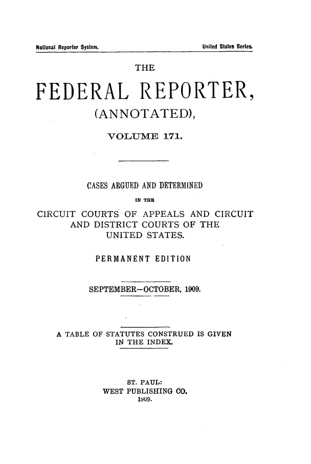 handle is hein.cases/fedrep0171 and id is 1 raw text is: National Reporter System.                                         United States Series.

THE
FEDERAL REPORTER,
(ANNOTATED),
VOLTT7ME 171.
CASES ARGUED AND DETERMINED
WH TIM
CIRCUIT COURTS OF APPEALS AND CIRCUIT
AND DISTRICT COURTS OF THE
UNITED STATES.
PERMANENT EDITION
SEPTEMBER-OCTOBER, 1909.
A TABLE OF STATUTES CONSTRUED IS GIVEN
IN THE INDEX.
ST. PAUL:
WEST PUBLISHING CO.
1V09.

National Reporter System.

United States Series.


