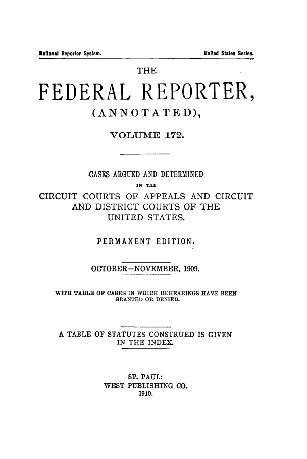 handle is hein.cases/fedrep0172 and id is 1 raw text is: THE
FEDERAL REPORTER,
(ANNOTATED),
VOLUIME 172.
CASES ARGUED AND DETERMINED
IN THE
CIRCUIT COURTS OF APPEALS AND CIRCUIT
AND DISTRICT COURTS OF THE
UNITED STATES.
PERMANENT EDITION.
OCTOBER-NOVEMBER, 1909.
WITH TABLE OF CASES IN WHICH REHEARINGS HAVE BEEN
GRANTED OR DENIED.
A TABLE OF STATUTES CONSTRUED IS GIVEN
IN THE INDEX.
ST. PAUL:
WEST PUBLISHING CO.
1910.

lkflonaJ Reporter System.

United States Series.


