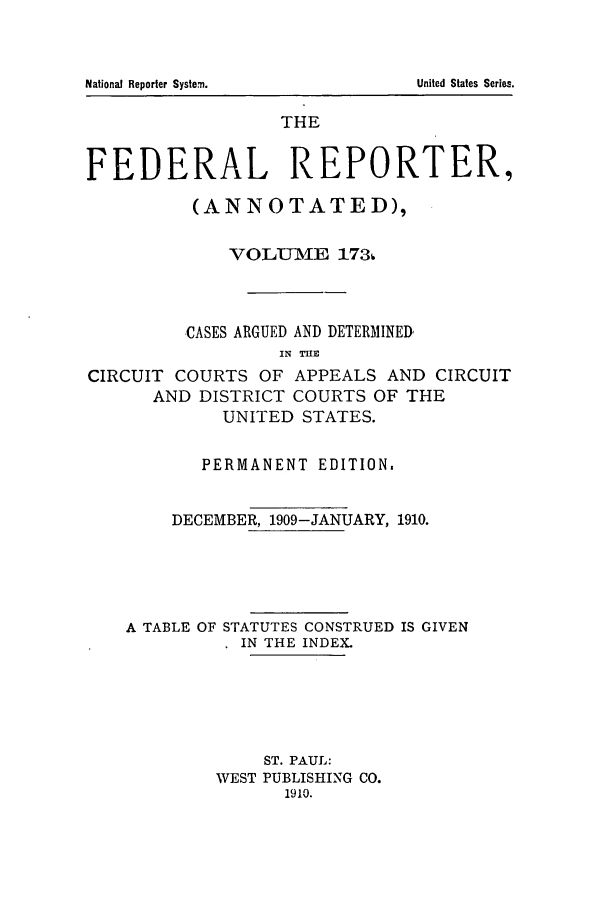 handle is hein.cases/fedrep0173 and id is 1 raw text is: THE
FEDERAL REPORTER,
(ANNOTATED),
VOLUME 173.
CASES ARGUED AND DETERMINED
IN TIUE
CIRCUIT COURTS OF APPEALS AND CIRCUIT
AND DISTRICT COURTS OF THE
UNITED STATES.
PERMANENT EDITION.
DECEMBER, 1909-JANUARY, 1910.
A TABLE OF STATUTES CONSTRUED IS GIVEN
IN THE INDEX.
ST. PAUL:
WEST PUBLISHING CO.
1910.

National Reporter System.

United States Series.


