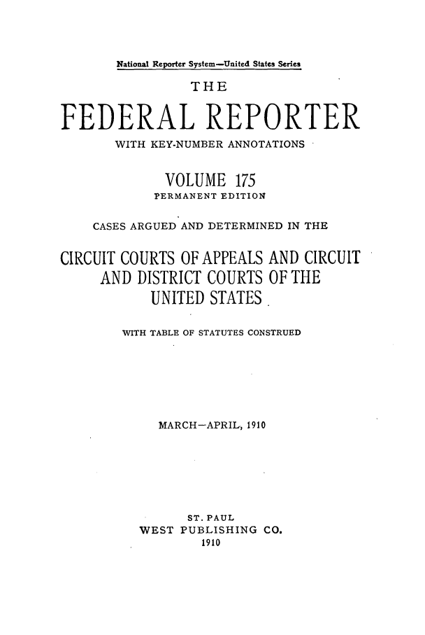 handle is hein.cases/fedrep0175 and id is 1 raw text is: National Reporter System-United States Series

THE
FEDERAL REPORTER
WITH KEY-NUMBER ANNOTATIONS
VOLUME 175
PERMANENT EDITION
CASES ARGUED AND DETERMINED IN THE
CIRCUIT COURTS OF APPEALS AND CIRCUIT
AND DISTRICT COURTS OF THE
UNITED STATES.
WITH TABLE OF STATUTES CONSTRUED
MARCH-APRIL, 1910
ST. PAUL
WEST PUBLISHING CO.
1910


