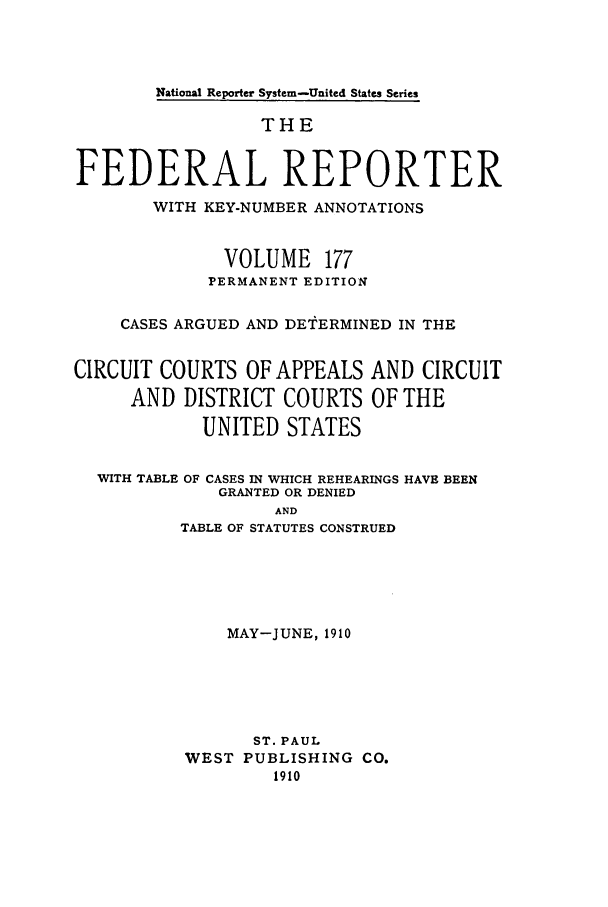 handle is hein.cases/fedrep0177 and id is 1 raw text is: National Reporter System-United States Series

THE
FEDERAL REPORTER
WITH KEY-NUMBER ANNOTATIONS
VOLUME 177
PERMANENT EDITION
CASES ARGUED AND DETERMINED IN THE
CIRCUIT COURTS OF APPEALS AND CIRCUIT
AND DISTRICT COURTS OF THE
UNITED STATES

WITH TABLE

OF CASES IN WHICH REHEARINGS HAVE BEEN
GRANTED OR DENIED

AND
TABLE OF STATUTES CONSTRUED

MAY-JUNE, 1910
ST. PAUL
WEST PUBLISHING CO.
1910



