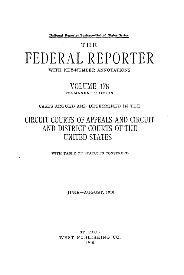 handle is hein.cases/fedrep0178 and id is 1 raw text is: National Reporter System-United States Series

THE
FEDERAL REPORTER
WITH KEY-NUMBER ANNOTATIONS
VOLUME 178
PERMANENT EDITION
CASES ARGUED AND DETERMINED IN THE
CIRCUIT COURTS OF APPEALS AND CIRCUIT
AND DISTRICT COURTS OF THE
UNITED STATES
WITH TABLE OF STATUTES CONSTRUED
JUNE-AUGUST, 1910
ST. PAUL
WEST PUBLISHING CO.
1910


