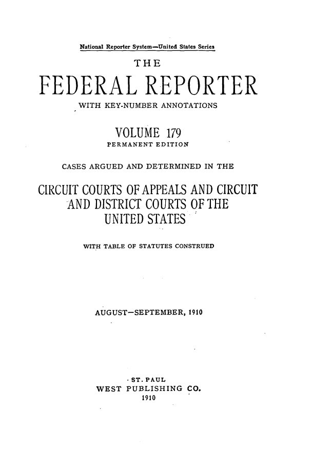 handle is hein.cases/fedrep0179 and id is 1 raw text is: National Reporter System-United States Series

THE
FEDERAL REPORTER
WITH KEY-NUMBER ANNOTATIONS
VOLUME 179
PERMANENT EDITION
CASES ARGUED AND DETERMINED IN THE
CIRCUIT COURTS OF APPEALS AND CIRCUIT
AND DISTRICT COURTS OF THE
UNITED STATES
WITH TABLE OF STATUTES CONSTRUED
AUGUST-SEPTEMBER, 1910
-ST. PAUL
WEST PUBLISHING CO.
1910


