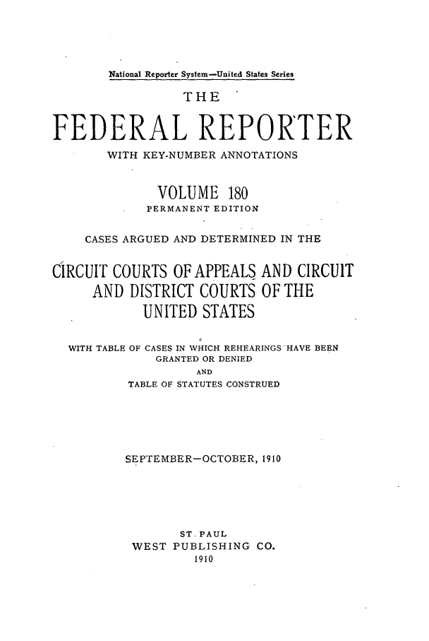 handle is hein.cases/fedrep0180 and id is 1 raw text is: National Reporter System-United States Series

THE
FEDERAL REPORTER
WITH KEY-NUMBER ANNOTATIONS
VOLUME 180
PERMANENT EDITION
CASES ARGUED AND DETERMINED IN THE
CIRCUIT COURTS OF APPEALS AND CIRCUIT
AND DISTRICT COURTS OF THE
UNITED STATES
WITH TABLE OF CASES IN WHICH REHEARINGS HAVE BEEN
GRANTED OR DENIED
AND
TABLE OF STATUTES CONSTRUED

SEPTEMBER-OCTOBER, 1910
ST. PAUL
WEST PUBLISHING CO.
1910


