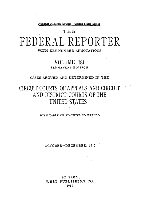 handle is hein.cases/fedrep0181 and id is 1 raw text is: National Reporter System-United States Series

THE
FEDERAL REPORTER
WITH KEY-NUMBER ANNOTATIONS
VOLUME 181
PERMANENT EDITION
CASES ARGUED AND DETERMINED IN THE
CIRCUIT COURTS OF APPEALS AND CIRCUIT
AND DISTRICT COURTS OF THE
UNITED STATES
WITH TABLE OF STATUTES CONSTRUED
OCTOBER-DECEMBER, 1910
ST. PAUL
WEST PUBLISHING CO.
1911


