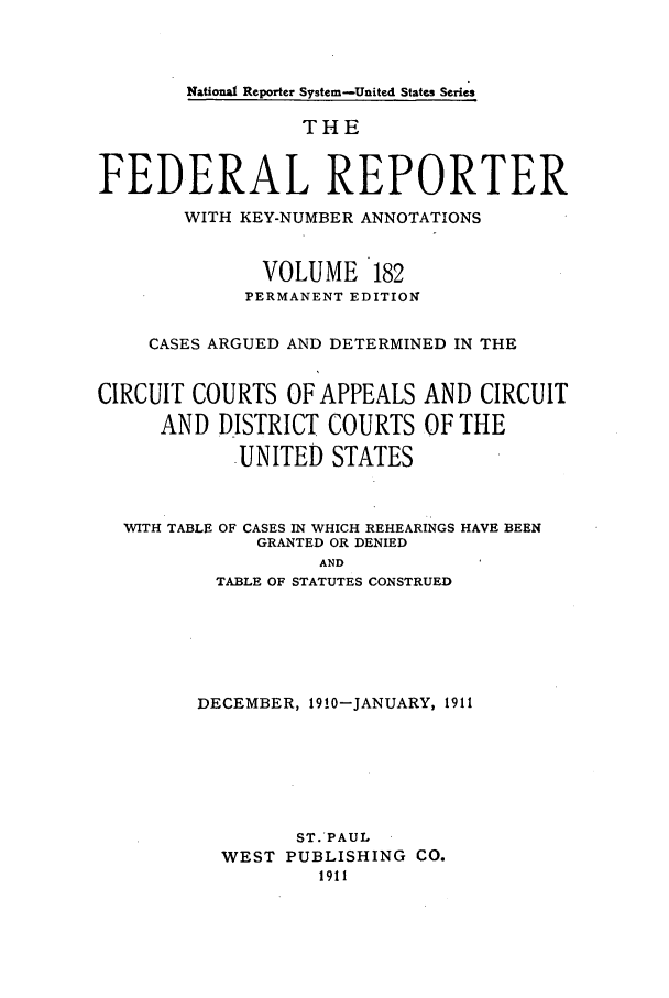 handle is hein.cases/fedrep0182 and id is 1 raw text is: National Reporter System-United States Series

THE
FEDERAL REPORTER
WITH KEY-NUMBER ANNOTATIONS
VOLUME 182
PERMANENT EDITION
CASES ARGUED AND DETERMINED IN THE
CIRCUIT COURTS OF APPEALS AND CIRCUIT
AND DISTRICT COURTS OF THE
UNITED STATES
WITH TABLE OF CASES IN WHICH REHEARINGS HAVE BEEN
GRANTED OR DENIED
AND
TABLE OF STATUTES CONSTRUED

DECEMBER, 1910-JANUARY, 1911
ST.'PAUL
WEST PUBLISHING CO.
1911


