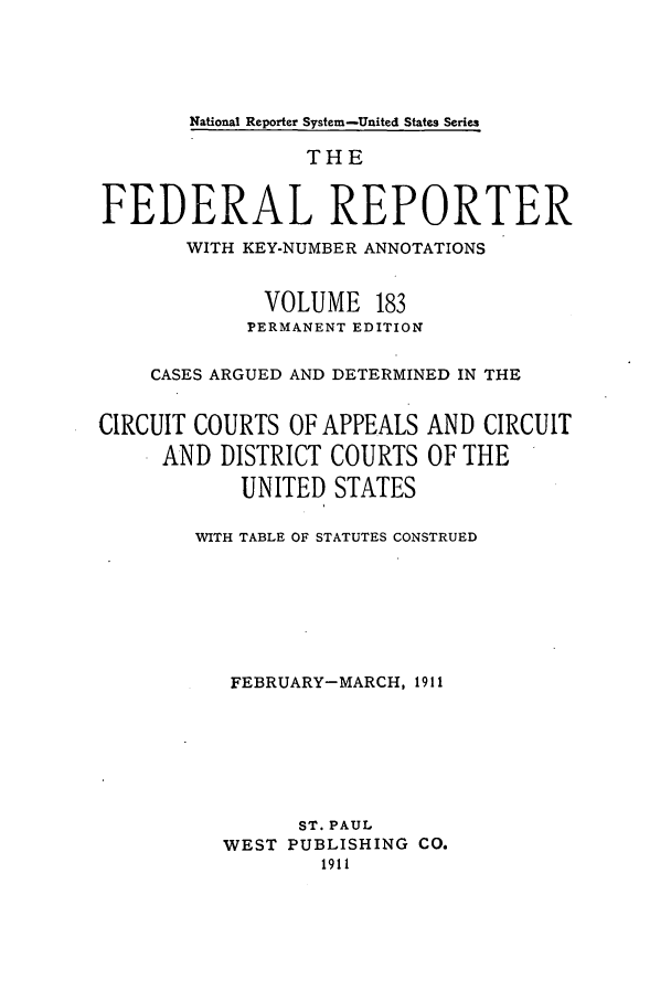 handle is hein.cases/fedrep0183 and id is 1 raw text is: National Reporter System-United States Series

THE
FEDERAL REPORTER
WITH KEY-NUMBER ANNOTATIONS
VOLUME 183
PERMANENT EDITION
CASES ARGUED AND DETERMINED IN THE
CIRCUIT COURTS OF APPEALS AND CIRCUIT
AND DISTRICT COURTS OF THE
UNITED STATES
WITH TABLE OF STATUTES CONSTRUED
FEBRUARY-MARCH, 1911
ST. PAUL
WEST PUBLISHING CO.
1911


