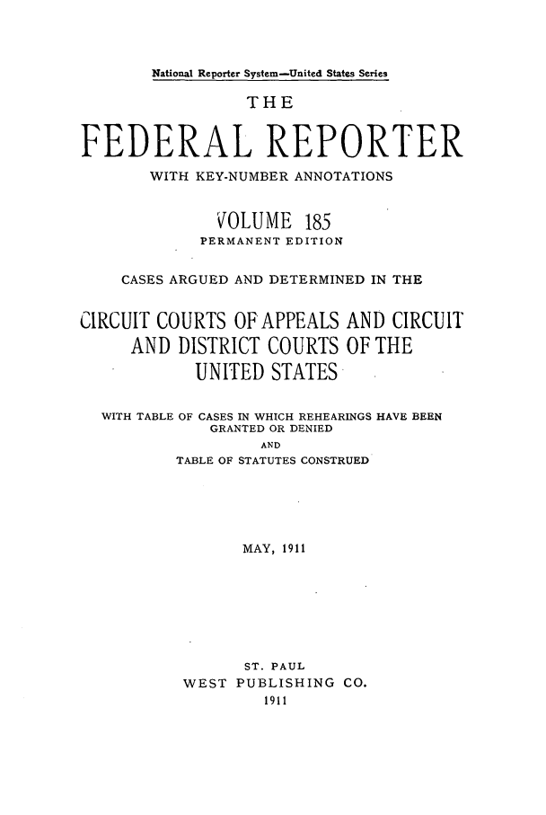 handle is hein.cases/fedrep0185 and id is 1 raw text is: National Reporter System-United States Series

THE
FEDERAL REPORTER
WITH KEY-NUMBER ANNOTATIONS
VOLUME 185
PERMANENT EDITION
CASES ARGUED AND DETERMINED IN THE
CIRCUIT COURTS OFAPPEALS AND CIRCUIT
AND DISTRICT COURTS OF THE
UNITED STATES
WITH TABLE OF CASES IN WHICH REHEARINGS HAVE BEEN
GRANTED OR DENIED
AND
TABLE OF STATUTES CONSTRUED
MAY, 1911

ST. PAUL
WEST PUBLISHING CO.
1911


