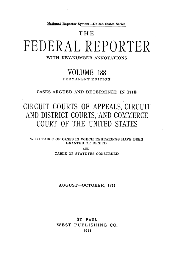 handle is hein.cases/fedrep0188 and id is 1 raw text is: National Reporter System-United States Series

THE
FEDERAL REPORTER
WITH KEY-NUMBER ANNOTATIONS
VOLUME 188
PERMANENT EDITION
CASES ARGUED AND DETERMINED IN THE
CIRCUIT COURTS OF APPEALS, CIRCUIT
AND DISTRICT COURTS, AND COMMERCE
COURT OF THE UNITED STATES
WITH TABLE OF CASES IN WHICH REHEARINGS HAVE BEEN
GRANTED OR DENIED
AND
TABLE OF STATUTES CONSTRUED

AUGUST-OCTOBER, 1911
ST. PAUL
WEST PUBLISHING CO.
1911


