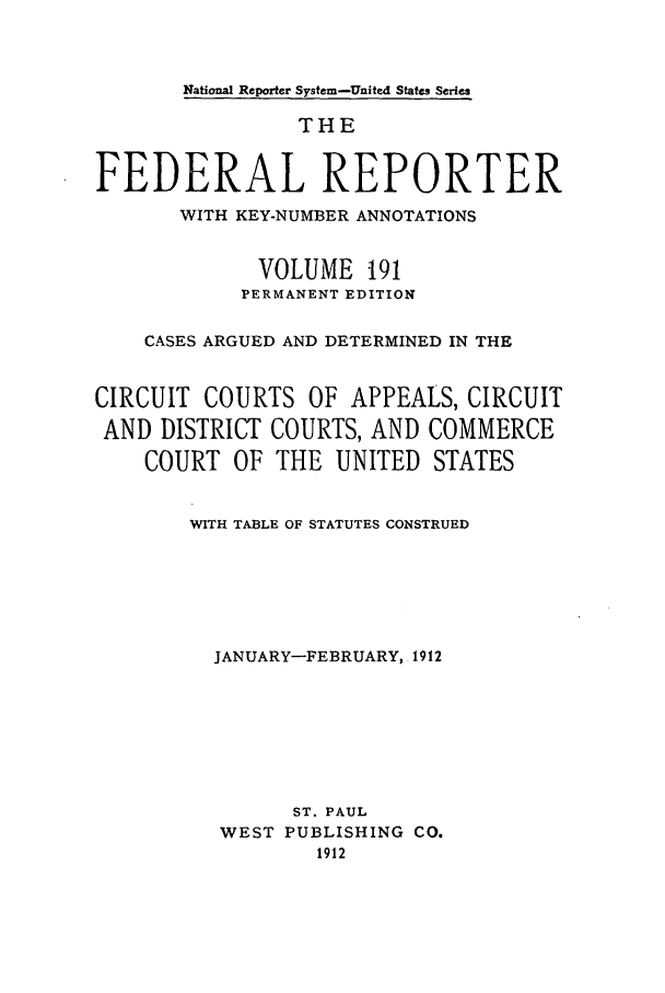 handle is hein.cases/fedrep0191 and id is 1 raw text is: National Reporter System-United States Series

THE
FEDERAL REPORTER
WITH KEY-NUMBER ANNOTATIONS
VOLUME 191
PERMANENT EDITION
CASES ARGUED AND DETERMINED IN THE
CIRCUIT COURTS OF APPEALS, CIRCUIT
AND DISTRICT COURTS, AND COMMERCE
COURT OF THE UNITED STATES
WITH TABLE OF STATUTES CONSTRUED
JANUARY-FEBRUARY, 1912
ST. PAUL
WEST PUBLISHING CO.
1912


