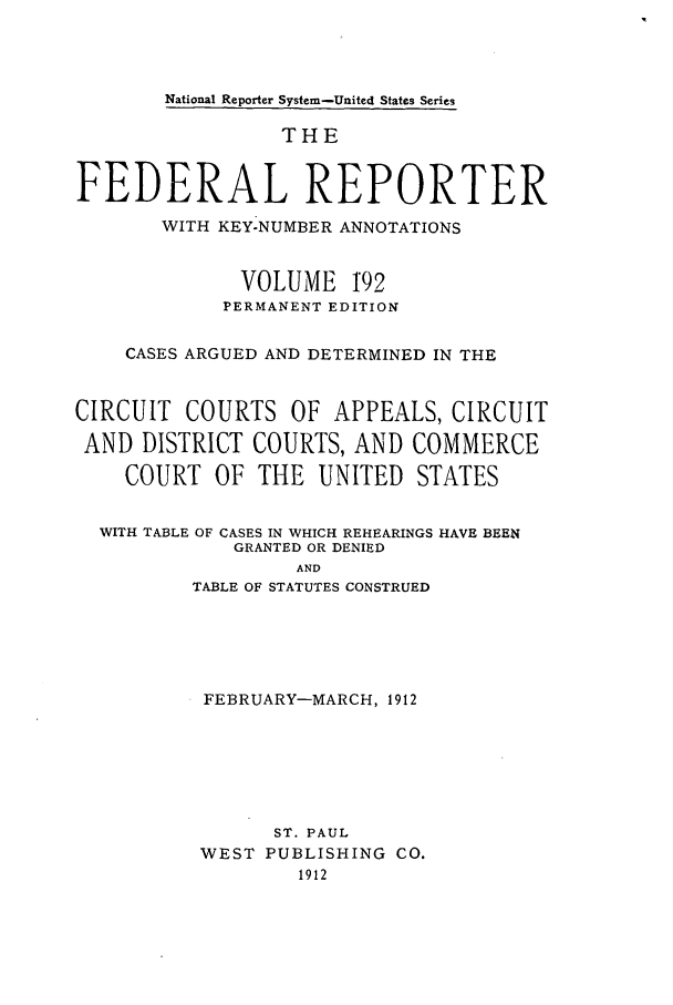 handle is hein.cases/fedrep0192 and id is 1 raw text is: National Reporter System-United States Series

THE
FEDERAL REPORTER
WITH KEY-NUMBER ANNOTATIONS
VOLUME 192
PERMANENT EDITION
CASES ARGUED AND DETERMINED IN THE
CIRCUIT COURTS OF APPEALS, CIRCUIT
AND DISTRICT COURTS, AND COMMERCE
COURT OF THE UNITED STATES
WITH TABLE OF CASES IN WHICH REHEARINGS HAVE BEEN
GRANTED OR DENIED
AND
TABLE OF STATUTES CONSTRUED

FEBRUARY-MARCH, 1912
ST. PAUL
WEST PUBLISHING CO.
1912


