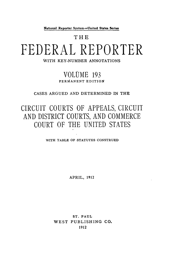 handle is hein.cases/fedrep0193 and id is 1 raw text is: National Reporter System-United States Series

THE
FEDERAL REPORTER
WITH KEY-NUMBER ANNOTATIONS
VOLUME 193
PERMANENT EDITION
CASES ARGUED AND DETERMINED IN THE
CIRCUIT COURTS OF APPEALS, CIRCUIT
AND DISTRICT COURTS, AND COMMERCE
COURT OF THE UNITED STATES
WITH TABLE OF -STATUTES CONSTRUED
APRIL, 1912
ST. PAUL
WEST PUBLISHING CO.
1912


