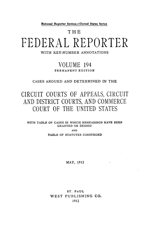 handle is hein.cases/fedrep0194 and id is 1 raw text is: National Reporter System-United States Series

THE
FEDERAL REPORTER
WITH KEY-NUMBER ANNOTATIONS
VOLUME 194
PERMANENT EDITION
CASES ARGUED AND DETERMINED IN THE
CIRCUIT COURTS OF APPEALS, CIRCUIT
AND DISTRICT COURTS, AND COMMERCE
COURT OF THE UNITED STATES
WITH TABLE OF CASES IN WHICH REHEARINGS HAVE BEEN
GRANTED OR DENIED
AND
TABLE OF STATUTES CONSTRUED

MAY, 1.912
ST. PAUL
WEST PUBLISHING CO.
1912


