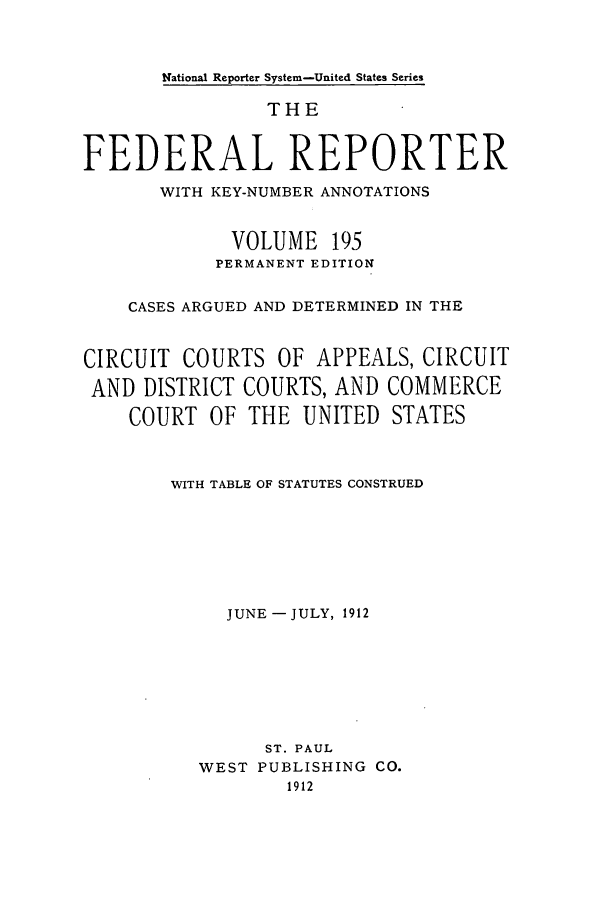 handle is hein.cases/fedrep0195 and id is 1 raw text is: National Reporter System-United States Series

THE
FEDERAL REPORTER
WITH KEY-NUMBER ANNOTATIONS
VOLUME 195
PERMANENT EDITION
CASES ARGUED AND DETERMINED IN THE
CIRCUIT COURTS OF APPEALS, CIRCUIT
AND DISTRICT COURTS, AND COMMERCE
COURT OF THE UNITED STATES
WITH TABLE OF STATUTES CONSTRUED
JUNE-JULY, 1912
ST. PAUL
WEST PUBLISHING CO.
1912



