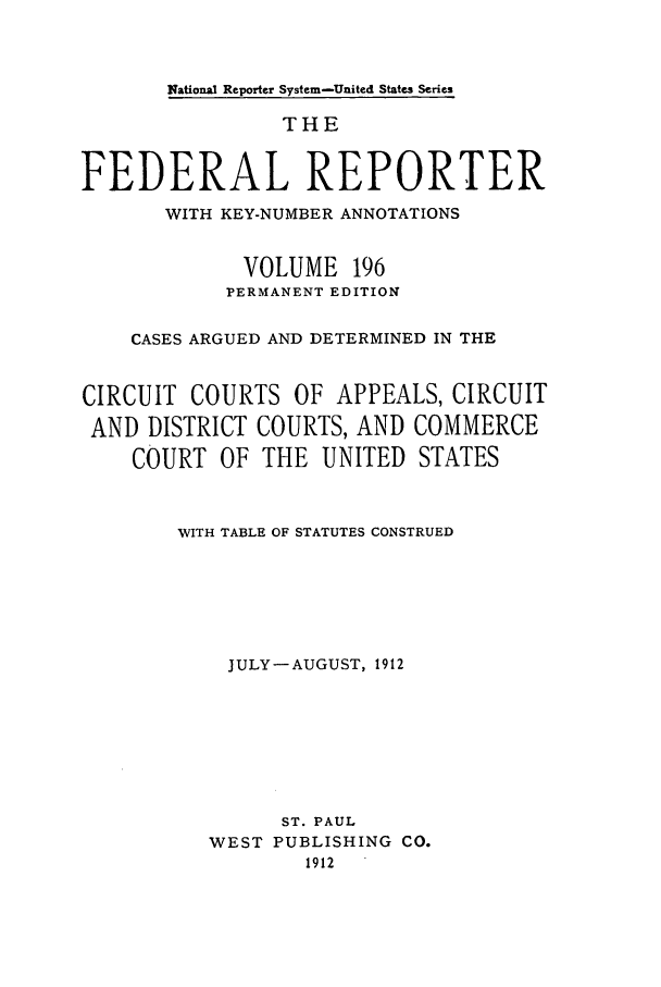 handle is hein.cases/fedrep0196 and id is 1 raw text is: National Reporter System-United States Series

THE
FEDERAL REPORTER
WITH KEY-NUMBER ANNOTATIONS
VOLUME 196
PERMANENT EDITION
CASES ARGUED AND DETERMINED IN THE
CIRCUIT COURTS OF APPEALS, CIRCUIT
AND DISTRICT COURTS, AND COMMERCE
COURT OF THE UNITED STATES
WITH TABLE OF STATUTES CONSTRUED
JULY-AUGUST, 1912
ST. PAUL
WEST PUBLISHING CO.
1912


