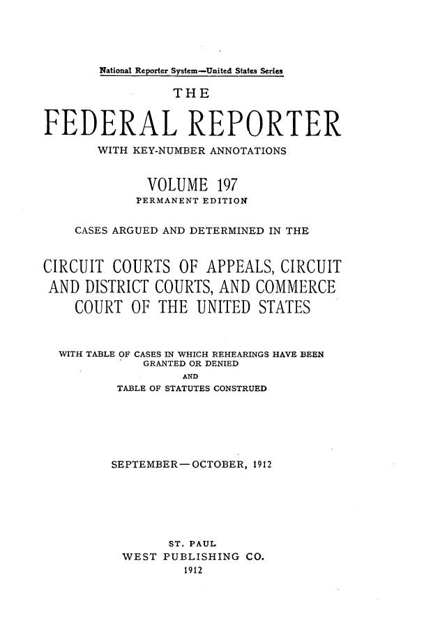 handle is hein.cases/fedrep0197 and id is 1 raw text is: National Reporter System-United States Series

THE
FEDERAL REPORTER
WITH KEY-NUMBER ANNOTATIONS
VOLUME 197
PERMANENT EDITION
CASES ARGUED AND DETERMINED IN THE
CIRCUIT COURTS OF APPEALS, CIRCUIT
AND DISTRICT COURTS, AND COMMERCE
COURT OF THE UNITED STATES
WITH TABLE OF CASES IN WHICH REHEARINGS HAVE BEEN
GRANTED OR DENIED
AND
TABLE OF STATUTES CONSTRUED

SEPTEMBER- OCTOBER, 1912
ST. PAUL
WEST PUBLISHING CO.
1912


