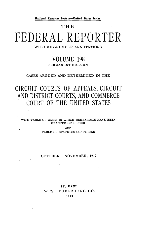 handle is hein.cases/fedrep0198 and id is 1 raw text is: National Reporter System-United States Series

THE
FEDERAL REPORTER
WITH KEY-NUMBER ANNOTATIONS
VOLUME 198
PERMANENT EDITION
CASES ARGUED AND DETERMINED IN THE
CIRCUIT COURTS OF APPEALS, CIRCUIT
AND DISTRICT COURTS, AND COMMERCE
COURT OF THE UNITED STATES
WITH TABLE OF CASES IN WHICH REHEARINGS HAVE BEEN
GRANTED OR DENIED
AND
TABLE OF STATUTES CONSTRUED

OCTOBER- NOVEMBER, 1912
ST. PAUL
WEST PUBLISHING CO.
1913



