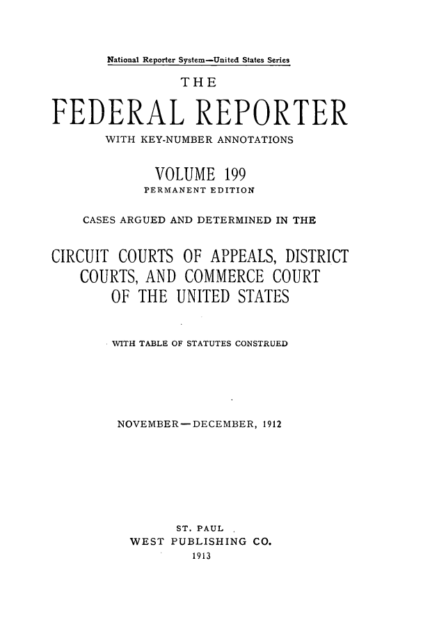 handle is hein.cases/fedrep0199 and id is 1 raw text is: National Reporter System-United States Series

THE
FEDERAL REPORTER
WITH KEY-NUMBER ANNOTATIONS
VOLUME 199
PERMANENT EDITION
CASES ARGUED AND DETERMINED IN THE
CIRCUIT COURTS OF APPEALS, DISTRICT
COURTS, AND COMMERCE COURT
OF THE UNITED STATES
WITH TABLE OF STATUTES CONSTRUED
NOVEMBER-DECEMBER, 1912
ST. PAUL
WEST PUBLISHING CO.
1913


