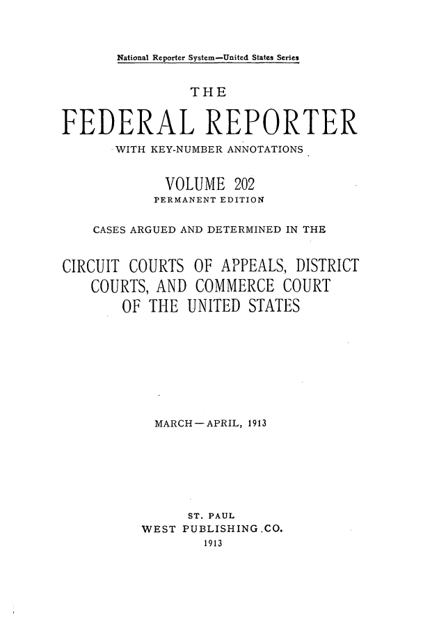 handle is hein.cases/fedrep0202 and id is 1 raw text is: National Reporter System-United States Series

THE
FEDERAL REPORTER
.WITH KEY-NUMBER ANNOTATIONS
VOLUME 202
PERMANENT EDITION
CASES ARGUED AND DETERMINED IN THE
CIRCUIT COURTS OF APPEALS, DISTRICT
COURTS, AND COMMERCE COURT
OF THE UNITED STATES
MARCH-APRIL, 1913
ST. PAUL
WEST PUBLISHING.CO.
1913


