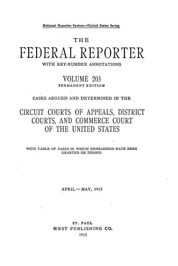 handle is hein.cases/fedrep0203 and id is 1 raw text is: National Reporter System-United States Series

THE
FEDERAL REPORTER
WITH KEY-NUMBER ANNOTATIONS
VOLUME 203
PERMANENT EDITION
CASES ARGUED AND DETERMINED IN THE
CIRCUIT COURTS OF APPEALS, DISTRICT
COURTS, AND COMMERCE COURT
OF THE UNITED STATES

WITH TABLE OF

CASES IN WHICH REHEARINGS HAVE BEEN
GRANTED OR DENIED

APRIL-MAY, 1913
ST. PAUL
WEST PUBLISHING CO.
1913


