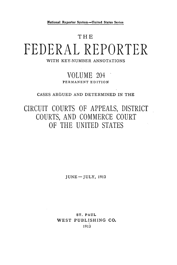 handle is hein.cases/fedrep0204 and id is 1 raw text is: National Reporter System-United States Series

THE
FEDERAL REPORTER
WITH KEY-NUMBER ANNOTATIONS
VOLUME 204
PERMANENT EDITION
CASES ARGUED AND DETERMINED IN THE
CIRCUIT COURTS OF APPEALS, DISTRICT
COURTS, AND COMMERCE COURT
OF THE UNITED STATES
JUNE-JULY, 1913
ST. PAUL
WEST PUBLISHING CO.
1913



