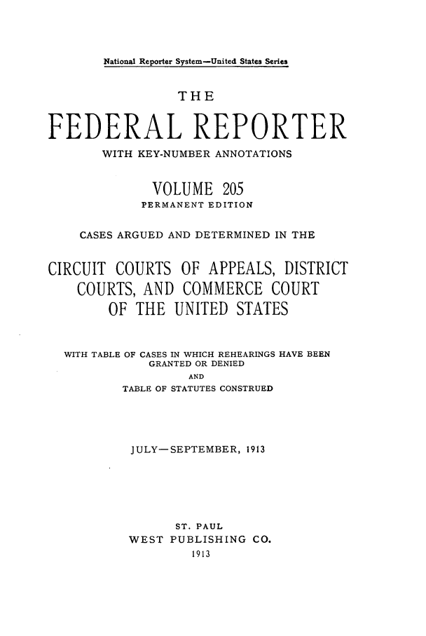 handle is hein.cases/fedrep0205 and id is 1 raw text is: National Reporter System-United States Series

THE
FEDERAL REPORTER
WITH KEY-NUMBER ANNOTATIONS
VOLUME 205
PERMANENT EDITION
CASES ARGUED AND DETERMINED IN THE
CIRCUIT COURTS OF APPEALS, DISTRICT
COURTS, AND COMMERCE COURT
OF THE UNITED STATES
WITH TABLE OF CASES IN WHICH REHEARINGS HAVE BEEN
GRANTED OR DENIED
AND
TABLE OF STATUTES CONSTRUED

JULY-SEPTEMBER, 1913
ST. PAUL
WEST PUBLISHING CO.
1913


