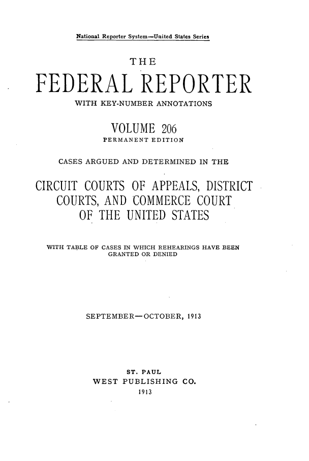 handle is hein.cases/fedrep0206 and id is 1 raw text is: National Reporter System-United States Series

THE
FEDERAL REPORTER
WITH KEY-NUMBER ANNOTATIONS
VOLUME 206
PERMANENT EDITION
CASES ARGUED AND DETERMINED IN THE
CIRCUIT COURTS OF APPEALS, DISTRICT
COURTS, AND COMMERCE COURT
OF THE UNITED STATES
WITH TABLE OF CASES IN WHICH REHEARINGS HAVE BEEN
GRANTED OR DENIED
SEPTEMBER- OCTOBER, 1913
ST. PAUL
WEST PUBLISHING CO.
1913


