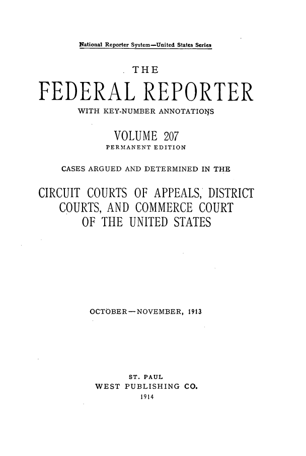 handle is hein.cases/fedrep0207 and id is 1 raw text is: National Reporter System-United States Series

THE
FEDERAL REPORTER
WITH KEY-NUMBER ANNOTATIOIJS
VOLUME 207
PERMANENT EDITION
CASES ARGUED AND DETERMINED IN THE
CIRCUIT COURTS OF APPEALS, DISTRICT
COURTS, AND COMMERCE COURT
OF THE UNITED STATES
OCTOBER-NOVEMBER, 1913
ST. PAUL
WEST PUBLISHING CO.


