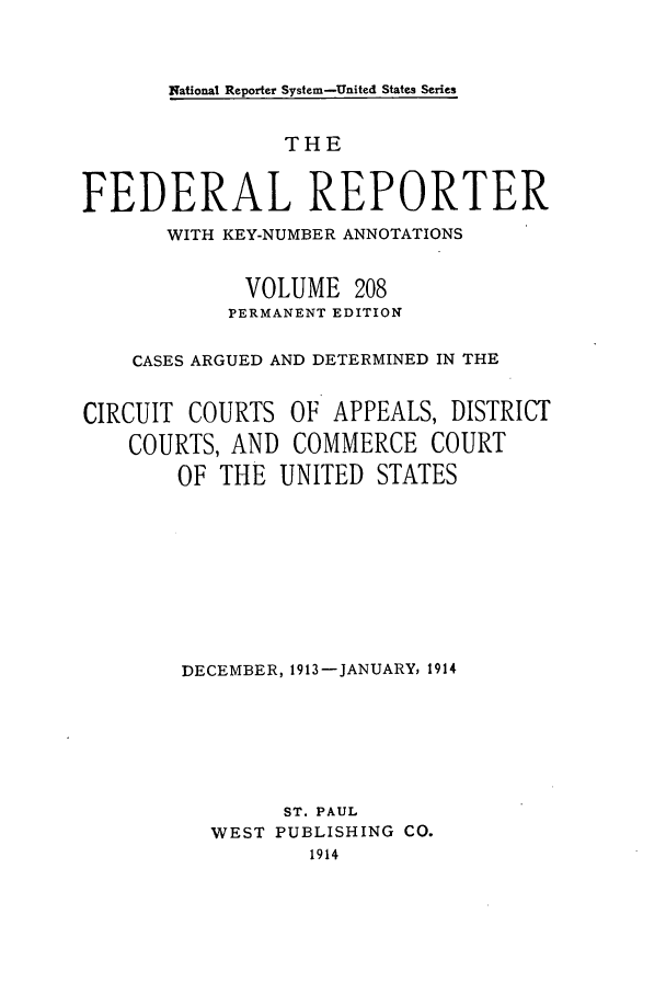 handle is hein.cases/fedrep0208 and id is 1 raw text is: National Reporter System-United States Series

THE
FEDERAL REPORTER
WITH KEY-NUMBER ANNOTATIONS
VOLUME 208
PERMANENT EDITION
CASES ARGUED AND DETERMINED IN THE
CIRCUIT COURTS OF APPEALS, DISTRICT
COURTS, AND COMMERCE COURT
OF THE UNITED STATES
DECEMBER, 1913-JANUARY, 1914
ST. PAUL
WEST PUBLISHING CO.
1914


