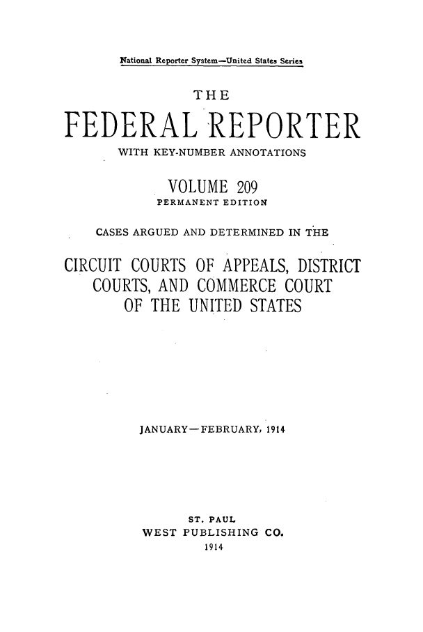 handle is hein.cases/fedrep0209 and id is 1 raw text is: National Reporter System-Unitec States Series

THE
FEDERAL 'REPORTER
WITH KEY-NUMBER ANNOTATIONS
VOLUME 209
PERMANENT EDITION
CASES ARGUED AND DETERMINED IN THE
CIRCUIT COURTS OF APPEALS, DISTRICT
COURTS, AND COMMERCE COURT
OF THE UNITED STATES
JANUARY- FEBRUARY, 1914
ST. PAUL
WEST PUBLISHING CO.
1914



