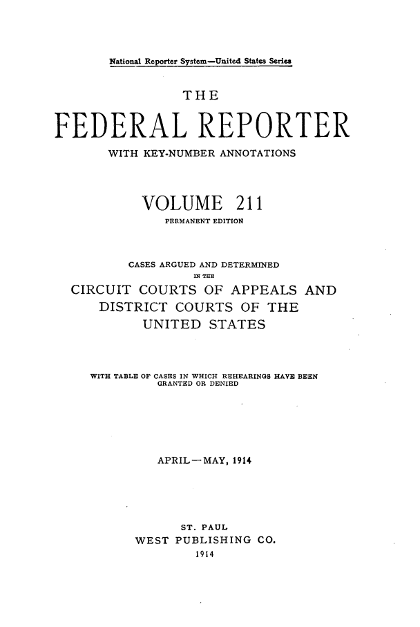 handle is hein.cases/fedrep0211 and id is 1 raw text is: National Reporter System-United States Series

THE
FEDERAL REPORTER
WITH KEY-NUMBER ANNOTATIONS
VOLUME 211
PERMANENT EDITION
CASES ARGUED AND DETERMINED
CIRCUIT COURTS OF APPEALS AND
DISTRICT COURTS OF THE
UNITED STATES
WITH TABLE OF CASES IN WHICH REHEARINGS HAVE BEEN
GRANTED OR DENIED
APRIL-MAY, 1914
ST. PAUL
WEST PUBLISHING CO.
1914


