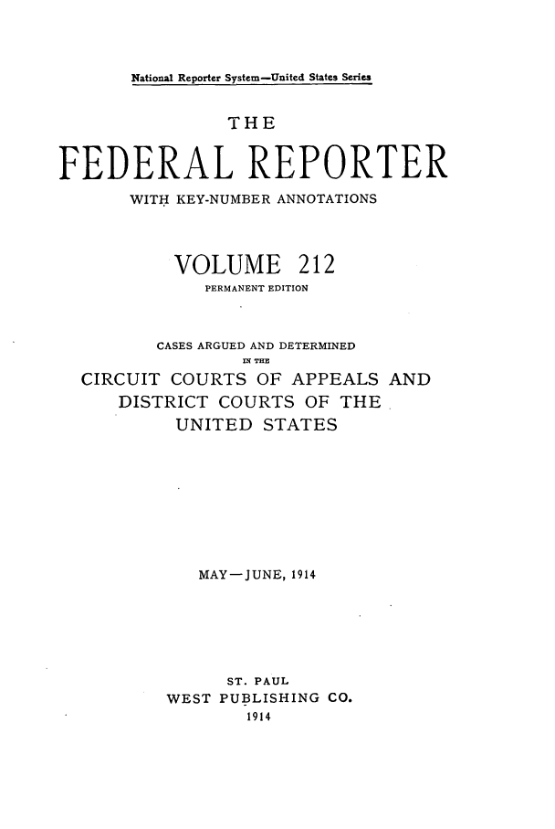 handle is hein.cases/fedrep0212 and id is 1 raw text is: National Reporter System-United States Series

THE
FEDERAL REPORTER
WITH KEY-NUMBER ANNOTATIONS
VOLUME 212
PERMANENT EDITION
CASES ARGUED AND DETERMINED
INT THE
CIRCUIT COURTS OF APPEALS AND
DISTRICT COURTS OF THE
UNITED STATES
MAY-JUNE, 1914
ST. PAUL
WEST PUBLISHING CO.
1914


