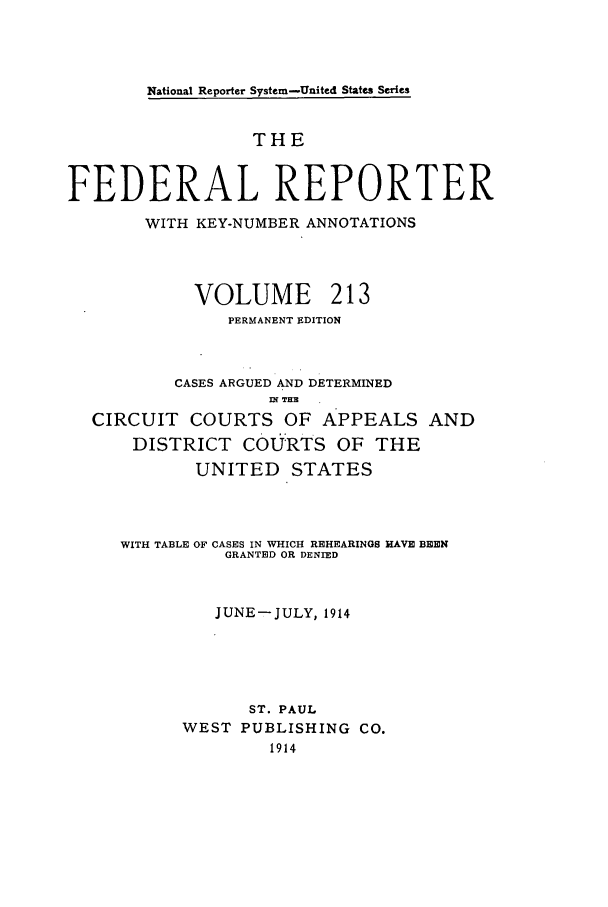 handle is hein.cases/fedrep0213 and id is 1 raw text is: National Reporter System-United States Series

THE
FEDERAL REPORTER
WITH KEY-NUMBER ANNOTATIONS
VOLUME 213
PERMANENT EDITION
CASES ARGUED AND DETERMINED
nl T.X
CIRCUIT COURTS OF APPEALS AND
DISTRICT COU RTS OF THE
UNITED STATES
WITH TABLE OF CASES IN WHICH REHEARINGS HAVE BEEN
GRANTED OR DENIED
JUNE-JULY, 1914
ST. PAUL
WEST PUBLISHING CO.
1914


