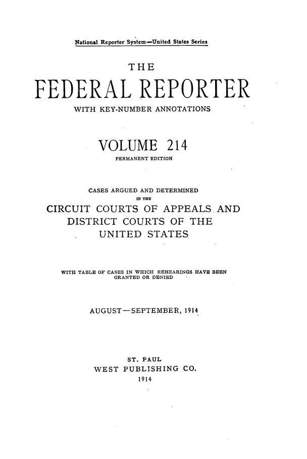 handle is hein.cases/fedrep0214 and id is 1 raw text is: National Reporter System-United States Series

THE
FEDERAL REPORTER
WITH KEY-NUMBER ANNOTATIONS
VOLUME 214
PERMANENT EDITION
CASES ARGUED AND DETERMINED
.N TH
CIRCUIT COURTS OF APPEALS. AND
DISTRICT COURTS OF THE
UNITED STATES
WITH TABLE OF CASES IN WHICH REHEARINGS HAVE BEEN
GRANTED OR DENIED
AUGUST -SEPTEMBER, 1914
ST. PAUL
WEST PUBLISHING CO.
1914


